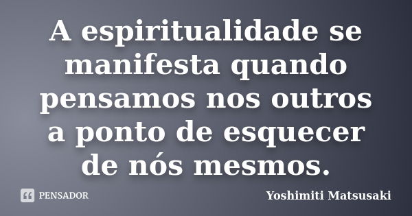 A espiritualidade se manifesta quando pensamos nos outros a ponto de esquecer de nós mesmos.... Frase de Yoshimiti Matsusaki.