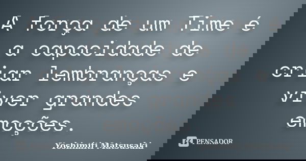 A força de um Time é a capacidade de criar lembranças e viver grandes emoções.... Frase de Yoshimiti Matsusaki.