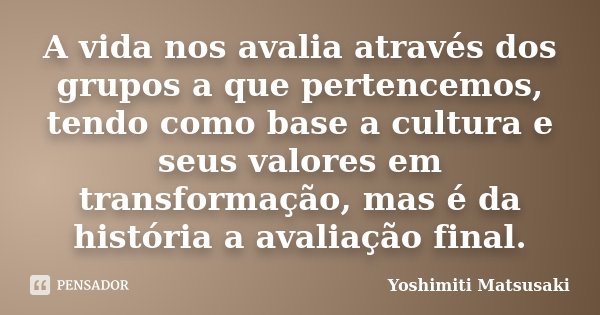 A vida nos avalia através dos grupos a que pertencemos, tendo como base a cultura e seus valores em transformação, mas é da história a avaliação final.... Frase de Yoshimiti Matsusaki.