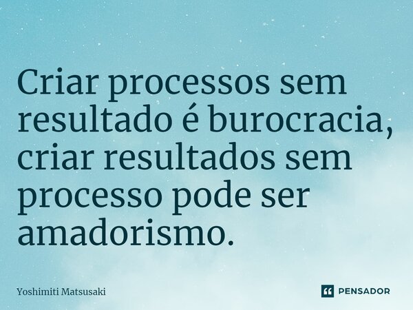 Criar processos sem resultado é burocracia, criar resultados sem processo pode ser amadorismo.⁠... Frase de Yoshimiti Matsusaki.