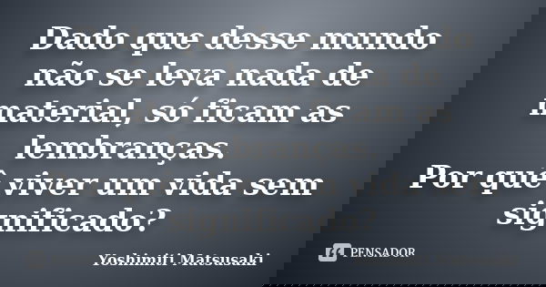 Dado que desse mundo não se leva nada de material, só ficam as lembranças. Por quê viver um vida sem significado?... Frase de Yoshimiti Matsusaki.