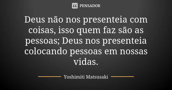 Deus não nos presenteia com coisas, isso quem faz são as pessoas; Deus nos presenteia colocando pessoas em nossas vidas.... Frase de Yoshimiti Matsusaki.