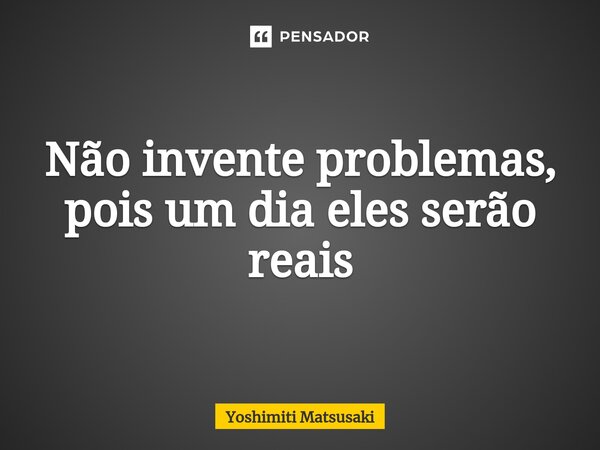 ⁠Não invente problemas, pois um dia eles serão reais... Frase de Yoshimiti Matsusaki.