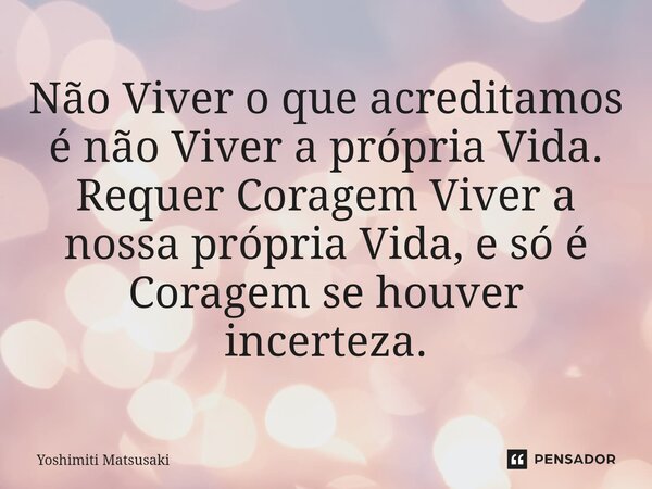 ⁠Não Viver o que acreditamos é não Viver a própria Vida. Requer Coragem Viver a nossa própria Vida, e só é Coragem se houver incerteza.... Frase de Yoshimiti Matsusaki.