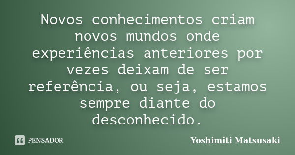 Novos conhecimentos criam novos mundos onde experiências anteriores por vezes deixam de ser referência, ou seja, estamos sempre diante do desconhecido.... Frase de Yoshimiti Matsusaki.