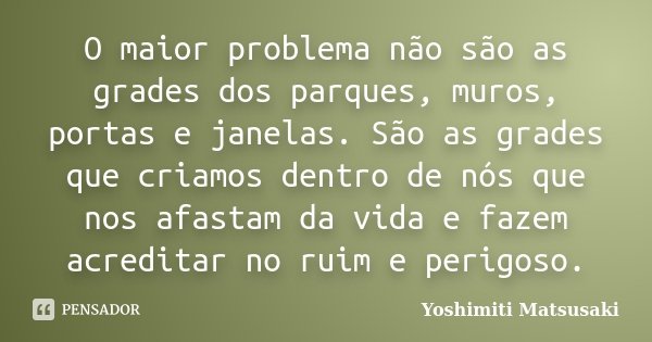 O maior problema não são as grades dos parques, muros, portas e janelas. São as grades que criamos dentro de nós que nos afastam da vida e fazem acreditar no ru... Frase de Yoshimiti Matsusaki.