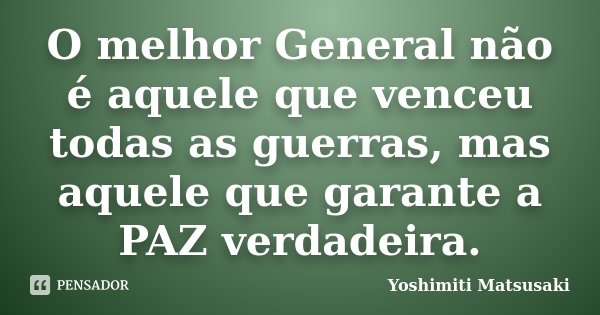 O melhor General não é aquele que venceu todas as guerras, mas aquele que garante a PAZ verdadeira.... Frase de Yoshimiti Matsusaki.