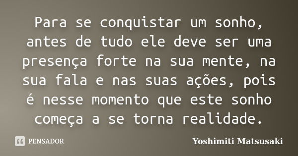 Para se conquistar um sonho, antes de tudo ele deve ser uma presença forte na sua mente, na sua fala e nas suas ações, pois é nesse momento que este sonho começ... Frase de Yoshimiti Matsusaki.