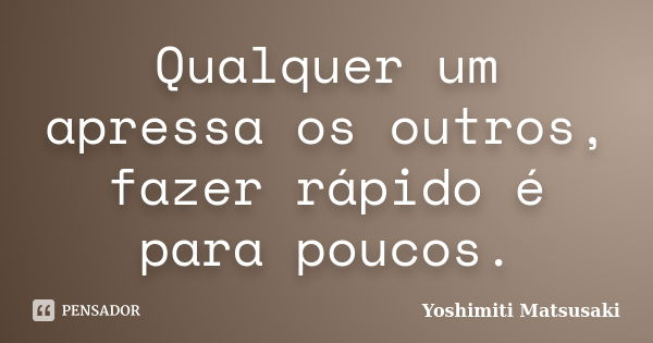 Qualquer um apressa os outros, fazer rápido é para poucos.... Frase de Yoshimiti Matsusaki.