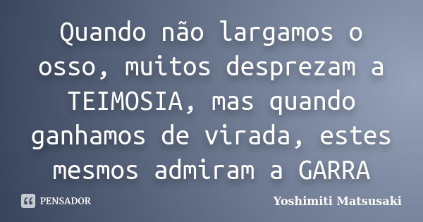 Quando não largamos o osso, muitos desprezam a TEIMOSIA, mas quando ganhamos de virada, estes mesmos admiram a GARRA... Frase de Yoshimiti Matsusaki.