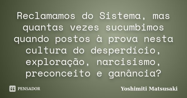 Reclamamos do Sistema, mas quantas vezes sucumbimos quando postos à prova nesta cultura do desperdício, exploração, narcisismo, preconceito e ganância?... Frase de Yoshimiti Matsusaki.