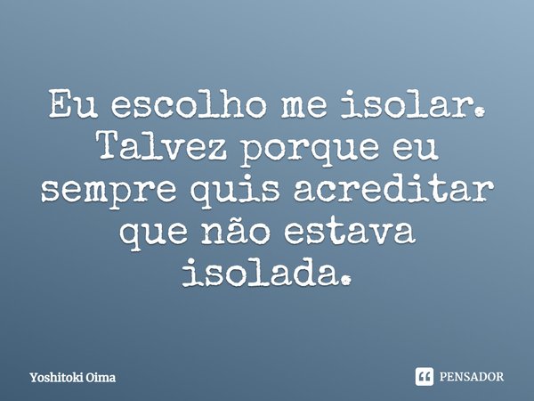 ⁠Eu escolho me isolar. Talvez porque eu sempre quis acreditar que não estava isolada.... Frase de Yoshitoki Oima.