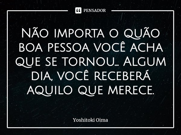 ⁠Não importa o quão boa pessoa você acha que se tornou... Algum dia, você receberá aquilo que merece.... Frase de Yoshitoki Oima.
