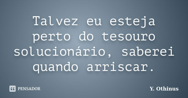 Talvez eu esteja perto do tesouro solucionário, saberei quando arriscar.... Frase de Y. Othinus.