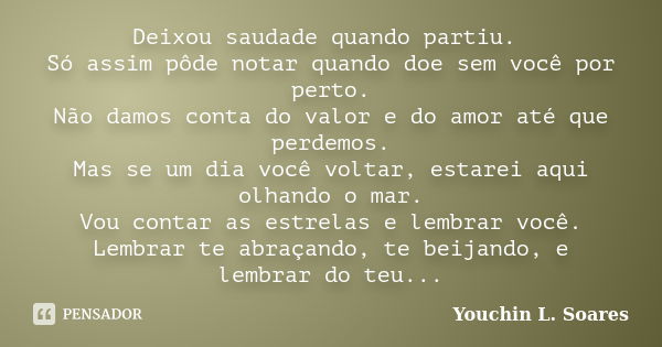 Deixou saudade quando partiu. Só assim pôde notar quando doe sem você por perto. Não damos conta do valor e do amor até que perdemos. Mas se um dia você voltar,... Frase de Youchin L. Soares.