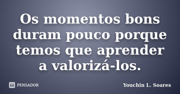 Os momentos bons duram pouco porque temos que aprender a valorizá-los.... Frase de Youchin L. Soares.
