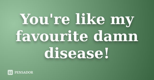 You're like my favourite damn disease!