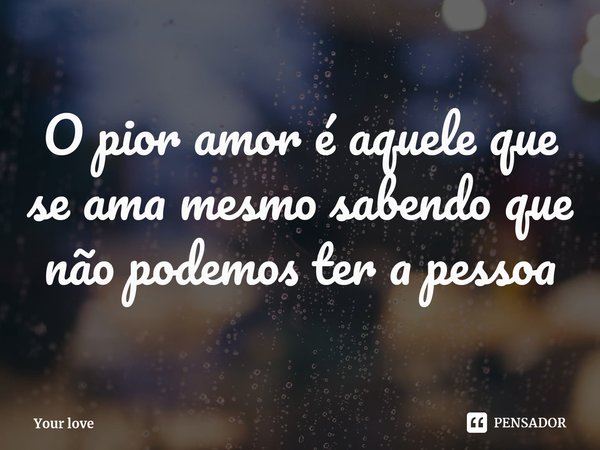 O pior amor é aquele que se ama mesmo sabendo que não podemos ter a pessoa... Frase de Your love.
