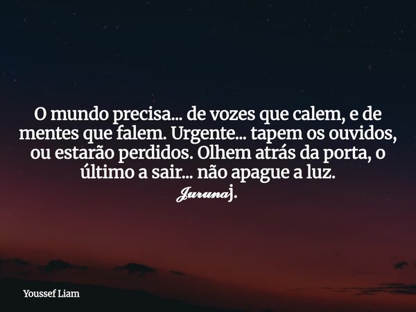 O mundo precisa... de vozes que calem, e de mentes que falem. Urgente... tapem os ouvidos, ou estarão perdidos. Olhem atrás da porta, o último a sair... não apa... Frase de Youssef Liam.