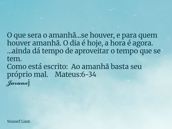 O que sera o amanhã...se houver, e para quem houver amanhã. O dia é hoje, a hora é agora. ...ainda dá tempo de aproveitar o tempo que se tem. Como está escrito:... Frase de Youssef Liam.