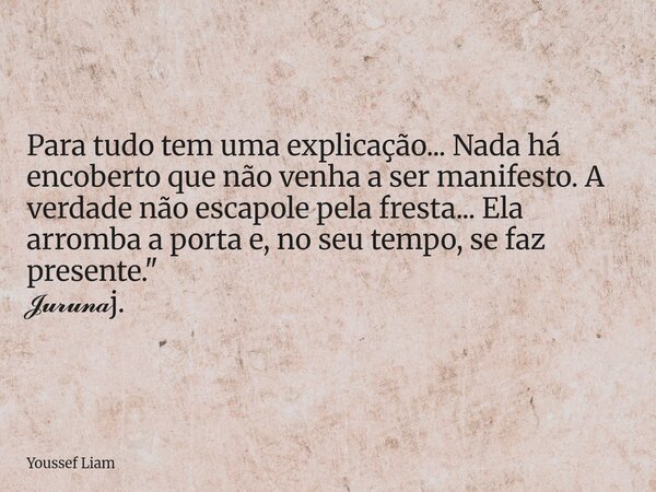 Para tudo tem uma explicação... Nada há encoberto que não venha a ser manifesto. A verdade não escapole pela fresta... Ela arromba a porta e, no seu tempo, se f... Frase de Youssef Liam.