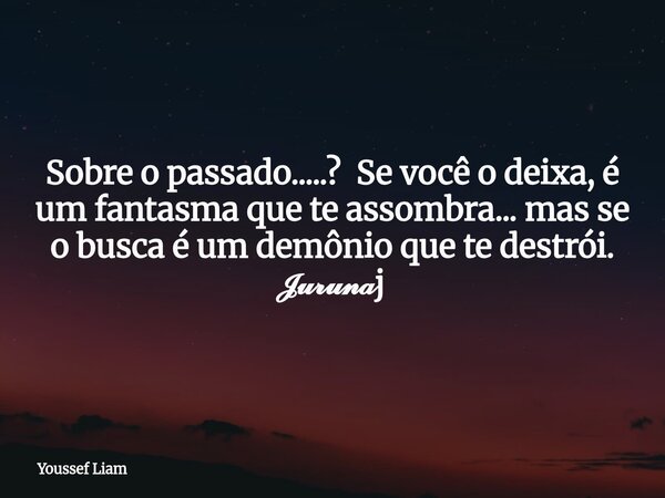 Sobre o passado.....? Se você o deixa, é um fantasma que te assombra... mas se o busca é um demônio que te destrói. 𝓙𝓾𝓻𝓾𝓷𝓪j... Frase de Youssef Liam.