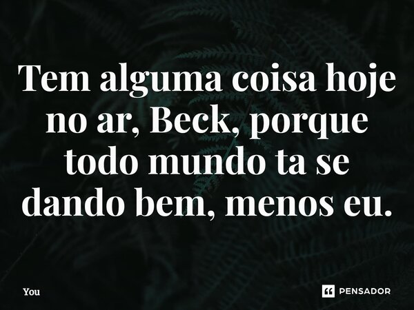 ⁠Tem alguma coisa hoje no ar, Beck, porque todo mundo ta se dando bem, menos eu.... Frase de You.