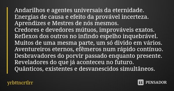 Andarilhos e agentes universais da eternidade.
Energias de causa e efeito da provável incerteza.
Aprendizes e Mestres de nós mesmos.
Credores e devedores mútuos... Frase de yrbttncrtlrr.