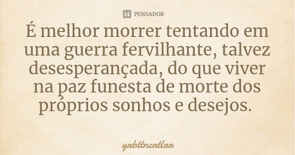 É melhor morrer tentando em uma guerra fervilhante, talvez desesperançada, do que viver na paz funesta de morte dos próprios sonhos e desejos.... Frase de yrbttncrtlrr.