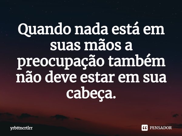 ⁠Quando nada está em suas mãos a preocupação também não deve estar em sua cabeça.... Frase de yrbttncrtlrr.