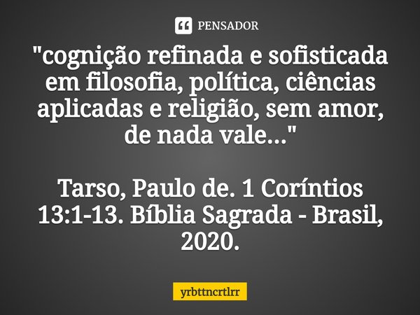 "⁠cognição refinada e sofisticada em filosofia, política, ciências aplicadas e religião, sem amor, de nada vale..." Tarso, Paulo de. 1 Coríntios 13:1-... Frase de yrbttncrtlrr.