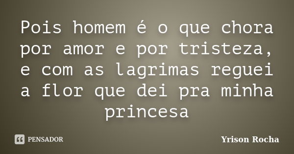 Pois homem é o que chora por amor e por tristeza, e com as lagrimas reguei a flor que dei pra minha princesa... Frase de Yrison Rocha.