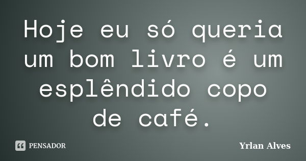 Hoje eu só queria um bom livro é um esplêndido copo de café.... Frase de Yrlan Alves.