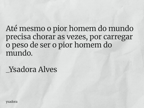 Até mesmo o pior homem do mundo precisa chorar as vezes, por carregar o peso de ser o pior homem do mundo. _Ysadora Alves... Frase de ysadora.