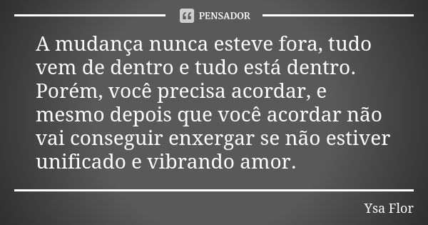 A mudança nunca esteve fora, tudo vem de dentro e tudo está dentro. Porém, você precisa acordar, e mesmo depois que você acordar não vai conseguir enxergar se n... Frase de Ysa Flor.