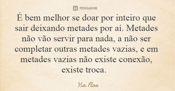 É bem melhor se doar por inteiro que sair deixando metades por aí. Metades não vão servir para nada, a não ser completar outras metades vazias, e em metades vaz... Frase de Ysa Flor.