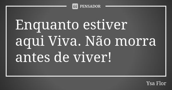 Enquanto estiver aqui Viva. Não morra antes de viver!... Frase de Ysa Flor.