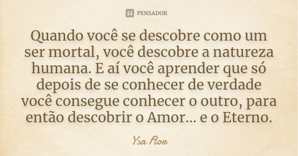 Quando você se descobre como um ser mortal, você descobre a natureza humana. E aí você aprender que só depois de se conhecer de verdade você consegue conhecer o... Frase de Ysa Flor.