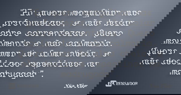 "Eu quero mergulhar nas profundezas, e não boiar sobre correntezas. Quero movimento e não calmaria. Quero amor de alma cheia, e não deslizes repentinos na ... Frase de Ysa Flor.