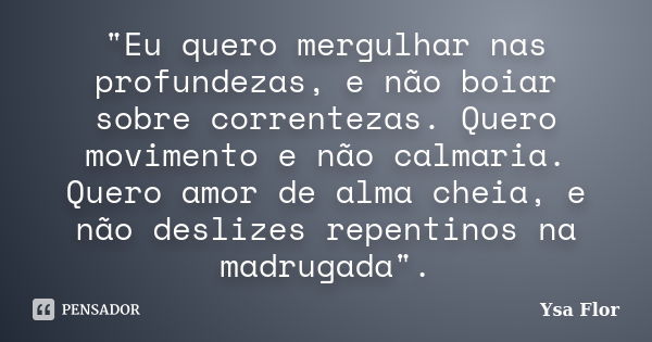 "Eu quero mergulhar nas profundezas, e não boiar sobre correntezas. Quero movimento e não calmaria. Quero amor de alma cheia, e não deslizes repentinos na ... Frase de Ysa Flor.