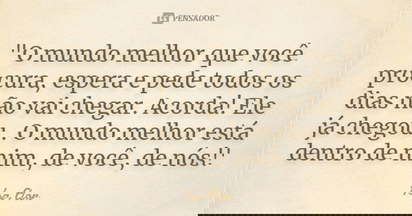 "O mundo melhor que você procura, espera e pede todos os dias não vai chegar. Acorda! Ele já chegou . O mundo melhor está dentro de mim, de você, de nós!'... Frase de Ysa Flor.