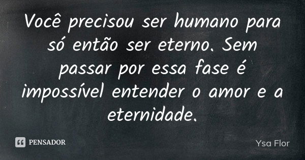 Você precisou ser humano para só então ser eterno. Sem passar por essa fase é impossível entender o amor e a eternidade.... Frase de Ysa Flor.