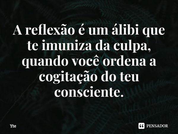 ⁠A reflexão é um álibi que te imuniza da culpa, quando você ordena a cogitação do teu consciente.... Frase de Yte.