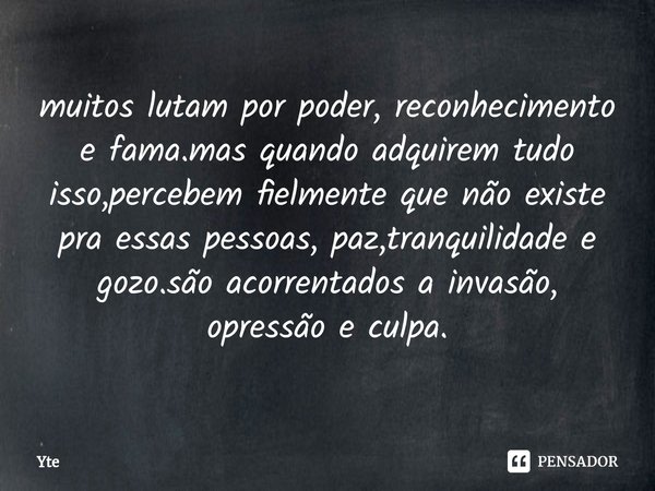 ⁠muitos lutam por poder, reconhecimento e fama.mas quando adquirem tudo isso,percebem fielmente que não existe pra essas pessoas, paz,tranquilidade e gozo.são a... Frase de Yte.