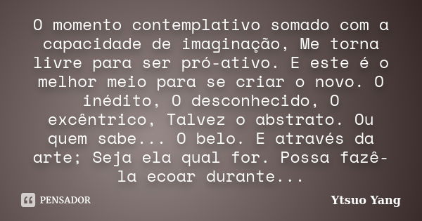 O momento contemplativo somado com a capacidade de imaginação, Me torna livre para ser pró-ativo. E este é o melhor meio para se criar o novo. O inédito, O desc... Frase de Ytsuo Yang.