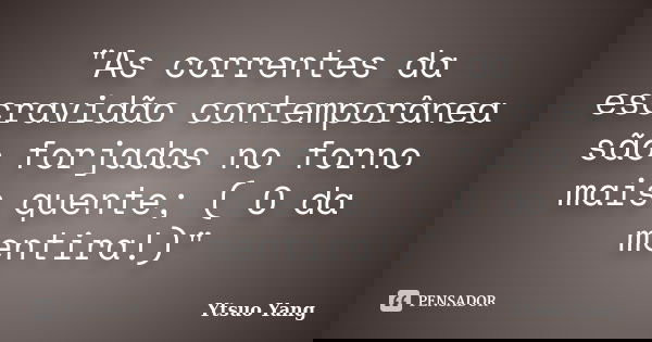 "As correntes da escravidão contemporânea são forjadas no forno mais quente; ( O da mentira!)"... Frase de Ytsuo Yang.