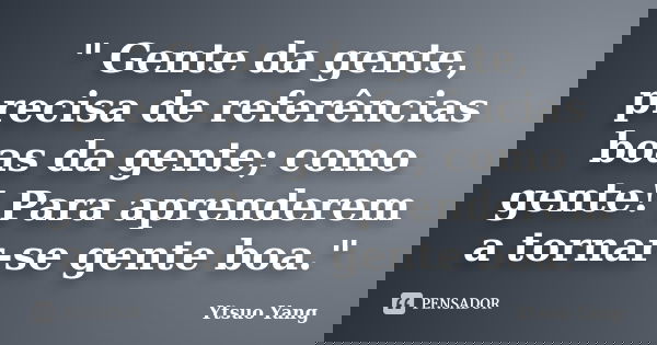 " Gente da gente, precisa de referências boas da gente; como gente! Para aprenderem a tornar-se gente boa."... Frase de Ytsuo Yang.