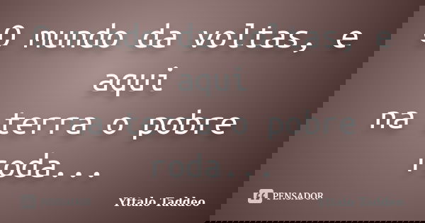 O mundo da voltas, e aqui na terra o pobre roda...... Frase de Yttalo Taddeo.