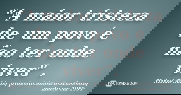 “A maior tristeza de um povo é não ter onde viver”.... Frase de Ytzhak Rabin, primeiro ministro israelense, morto em 1995.