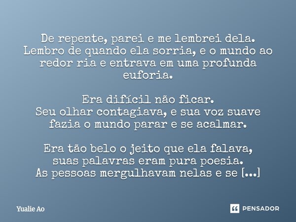 De repente, parei e me lembrei dela. Lembro de quando ela sorria, e o mundo ao redor ria e entrava em uma profunda euforia. Era difícil não ficar. Seu olhar co... Frase de Yualie Ao.